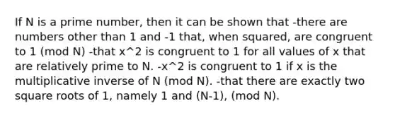 If N is a prime number, then it can be shown that -there are numbers other than 1 and -1 that, when squared, are congruent to 1 (mod N) -that x^2 is congruent to 1 for all values of x that are relatively prime to N. -x^2 is congruent to 1 if x is the multiplicative inverse of N (mod N). -that there are exactly two square roots of 1, namely 1 and (N-1), (mod N).