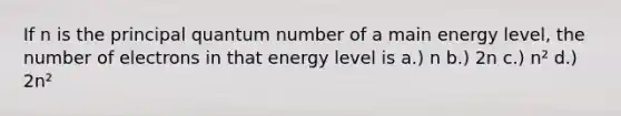 If n is the principal quantum number of a main energy level, the number of electrons in that energy level is a.) n b.) 2n c.) n² d.) 2n²