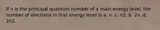 If n is the principal quantum number of a main energy level, the number of electrons in that energy level is a. n. c. n2. b. 2n. d. 2n2.