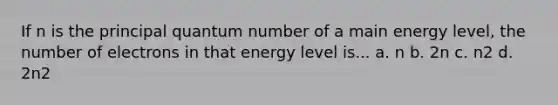 If n is the principal quantum number of a main energy level, the number of electrons in that energy level is... a. n b. 2n c. n2 d. 2n2