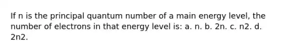 If n is the principal quantum number of a main energy level, the number of electrons in that energy level is: a. n. b. 2n. c. n2. d. 2n2.