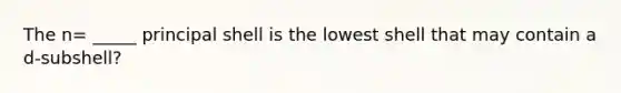 The n= _____ principal shell is the lowest shell that may contain a d-subshell?