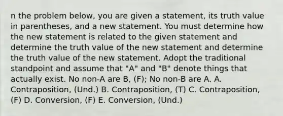 n the problem below, you are given a statement, its truth value in parentheses, and a new statement. You must determine how the new statement is related to the given statement and determine the truth value of the new statement and determine the truth value of the new statement. Adopt the traditional standpoint and assume that "A" and "B" denote things that actually exist. No non-A are B, (F); No non-B are A. A. Contraposition, (Und.) B. Contraposition, (T) C. Contraposition, (F) D. Conversion, (F) E. Conversion, (Und.)