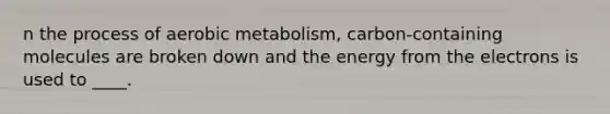 n the process of aerobic metabolism, carbon-containing molecules are broken down and the energy from the electrons is used to ____.