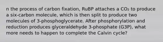 n the process of carbon fixation, RuBP attaches a CO₂ to produce a six-carbon molecule, which is then split to produce two molecules of 3-phosphoglycerate. After phosphorylation and reduction produces glyceraldehyde 3-phosphate (G3P), what more needs to happen to complete the Calvin cycle?