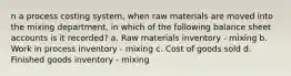 n a process costing system, when raw materials are moved into the mixing department, in which of the following balance sheet accounts is it recorded? a. Raw materials inventory - mixing b. Work in process inventory - mixing c. Cost of goods sold d. Finished goods inventory - mixing