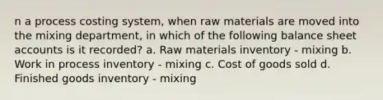 n a process costing system, when raw materials are moved into the mixing department, in which of the following balance sheet accounts is it recorded? a. Raw materials inventory - mixing b. Work in process inventory - mixing c. Cost of goods sold d. Finished goods inventory - mixing