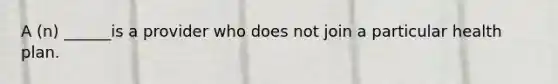 A (n) ______is a provider who does not join a particular health plan.