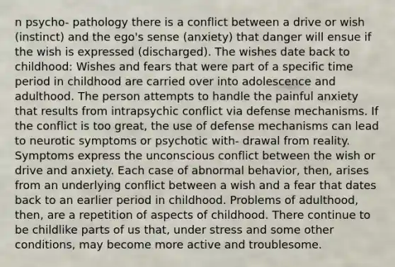 n psycho- pathology there is a conflict between a drive or wish (instinct) and the ego's sense (anxiety) that danger will ensue if the wish is expressed (discharged). The wishes date back to childhood: Wishes and fears that were part of a specific time period in childhood are carried over into adolescence and adulthood. The person attempts to handle the painful anxiety that results from intrapsychic conflict via defense mechanisms. If the conflict is too great, the use of defense mechanisms can lead to neurotic symptoms or psychotic with- drawal from reality. Symptoms express the unconscious conflict between the wish or drive and anxiety. Each case of abnormal behavior, then, arises from an underlying conflict between a wish and a fear that dates back to an earlier period in childhood. Problems of adulthood, then, are a repetition of aspects of childhood. There continue to be childlike parts of us that, under stress and some other conditions, may become more active and troublesome.