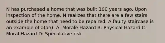 N has purchased a home that was built 100 years ago. Upon inspection of the home, N realizes that there are a few stairs outside the home that need to be repaired. A faulty staircase is an example of a(an): A: Morale Hazard B: Physical Hazard C: Moral Hazard D: Speculative risk