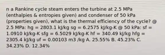 n a Rankine cycle steam enters the turbine at 2.5 MPa (enthalpies & entropies given) and condenser of 50 kPa (properties given), what is the thermal efficiency of the cycle? @ 2.5 MPa: hg = 2803.1 kJ/kg sg = 6.2575 kJ/kg-K @ 50 kPa: sf = 1.0910 kJ/kg-K sfg = 6.5029 kJ/kg-K hf = 340.49 kJ/kg hfg = 2305.4 kJ/kg υf = 0.00103 m3 /kg A. 25.55% B. 45.23% C. 34.23% D. 12.34%