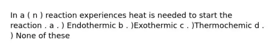 In a ( n ) reaction experiences heat is needed to start the reaction . a . ) Endothermic b . )Exothermic c . )Thermochemic d . ) None of these