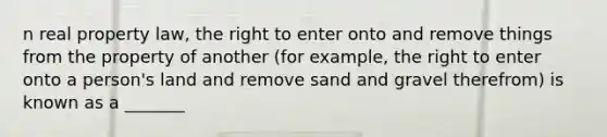 n real property law, the right to enter onto and remove things from the property of another (for example, the right to enter onto a person's land and remove sand and gravel therefrom) is known as a _______