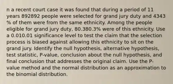 n a recent court case it was found that during a period of 11 years 892892 people were selected for grand jury duty and 4343​% of them were from the same ethnicity. Among the people eligible for grand jury​ duty, 80.380.3​% were of this ethnicity. Use a 0.010.01 significance level to test the claim that the selection process is biased against allowing this ethnicity to sit on the grand jury. Identify the null​ hypothesis, alternative​ hypothesis, test​ statistic, P-value, conclusion about the null​ hypothesis, and final conclusion that addresses the original claim. Use the​ P-value method and the normal distribution as an approximation to the binomial distribution.