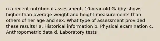 n a recent nutritional assessment, 10-year-old Gabby shows higher-than-average weight and height measurements than others of her age and sex. What type of assessment provided these results? a. Historical information b. Physical examination c. Anthropometric data d. Laboratory tests