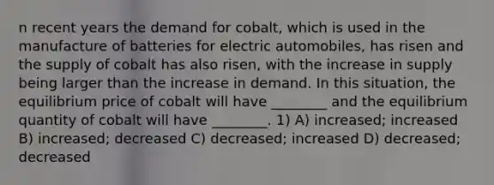 n recent years the demand for cobalt, which is used in the manufacture of batteries for electric automobiles, has risen and the supply of cobalt has also risen, with the increase in supply being larger than the increase in demand. In this situation, the equilibrium price of cobalt will have ________ and the equilibrium quantity of cobalt will have ________. 1) A) increased; increased B) increased; decreased C) decreased; increased D) decreased; decreased