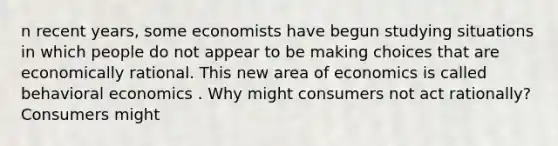 n recent​ years, some economists have begun studying situations in which people do not appear to be making choices that are economically rational. This new area of economics is called behavioral economics . Why might consumers not act​ rationally? Consumers might