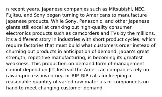 n recent years, Japanese companies such as Mitsubishi, NEC, Fujitsu, and Sony began turning to Americans to manufacture Japanese products. While Sony, Panasonic, and other Japanese giants still excel at cranking out high-quality consumer electronics products such as camcorders and TVs by the millions, it's a different story in industries with short product cycles, which require factories that must build what customers order instead of churning out products in anticipation of demand. Japan's great strength, repetitive manufacturing, is becoming its greatest weakness. This production-on-demand form of management cannot depend on JIT. Instead the American companies rely on raw-in-process inventory, or RIP. RIP calls for keeping a reasonable quantity of varied raw materials or components on hand to meet changing customer demand.