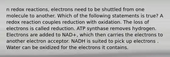 n redox reactions, electrons need to be shuttled from one molecule to another. Which of the following statements is true? A redox reaction couples reduction with oxidation. The loss of electrons is called reduction. ATP synthase removes hydrogen. Electrons are added to NAD+, which then carries the electrons to another electron acceptor. NADH is suited to pick up electrons . Water can be oxidized for the electrons it contains.