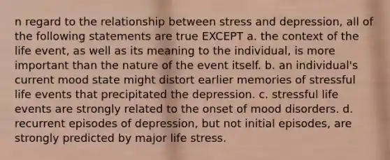 n regard to the relationship between stress and depression, all of the following statements are true EXCEPT a. the context of the life event, as well as its meaning to the individual, is more important than the nature of the event itself. b. an individual's current mood state might distort earlier memories of stressful life events that precipitated the depression. c. stressful life events are strongly related to the onset of mood disorders. d. recurrent episodes of depression, but not initial episodes, are strongly predicted by major life stress.