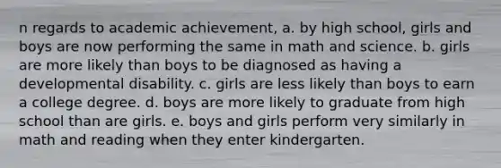 n regards to academic achievement, a. by high school, girls and boys are now performing the same in math and science. b. girls are more likely than boys to be diagnosed as having a developmental disability. c. girls are less likely than boys to earn a college degree. d. boys are more likely to graduate from high school than are girls. e. boys and girls perform very similarly in math and reading when they enter kindergarten.