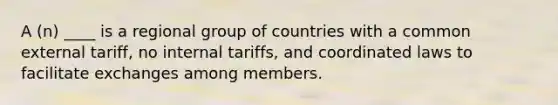 A (n) ____ is a regional group of countries with a common external tariff, no internal tariffs, and coordinated laws to facilitate exchanges among members.