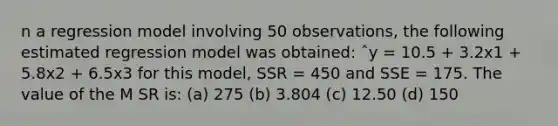 n a regression model involving 50 observations, the following estimated regression model was obtained: ˆy = 10.5 + 3.2x1 + 5.8x2 + 6.5x3 for this model, SSR = 450 and SSE = 175. The value of the M SR is: (a) 275 (b) 3.804 (c) 12.50 (d) 150