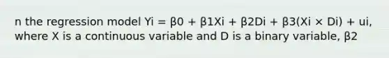 n the regression model Yi = β0 + β1Xi + β2Di + β3(Xi × Di) + ui, where X is a continuous variable and D is a binary variable, β2