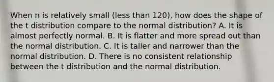 When n is relatively small (less than 120), how does the shape of the t distribution compare to the normal distribution? A. It is almost perfectly normal. B. It is flatter and more spread out than the normal distribution. C. It is taller and narrower than the normal distribution. D. There is no consistent relationship between the t distribution and the normal distribution.