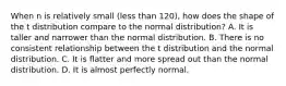 When n is relatively small (less than 120), how does the shape of the t distribution compare to the normal distribution? A. It is taller and narrower than the normal distribution. B. There is no consistent relationship between the t distribution and the normal distribution. C. It is flatter and more spread out than the normal distribution. D. It is almost perfectly normal.