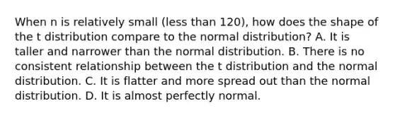 When n is relatively small (less than 120), how does the shape of the t distribution compare to the normal distribution? A. It is taller and narrower than the normal distribution. B. There is no consistent relationship between the t distribution and the normal distribution. C. It is flatter and more spread out than the normal distribution. D. It is almost perfectly normal.