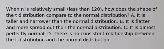 When n is relatively small (<a href='https://www.questionai.com/knowledge/k7BtlYpAMX-less-than' class='anchor-knowledge'>less than</a> 120), how does the shape of the t distribution compare to the normal distribution? A. It is taller and narrower than the normal distribution. B. It is flatter and more spread out than the normal distribution. C. It is almost perfectly normal. D. There is no consistent relationship between the t distribution and the normal distribution.