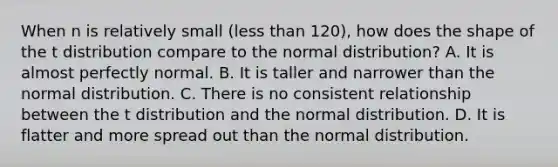 When n is relatively small (<a href='https://www.questionai.com/knowledge/k7BtlYpAMX-less-than' class='anchor-knowledge'>less than</a> 120), how does the shape of the t distribution compare to the normal distribution? A. It is almost perfectly normal. B. It is taller and narrower than the normal distribution. C. There is no consistent relationship between the t distribution and the normal distribution. D. It is flatter and more spread out than the normal distribution.