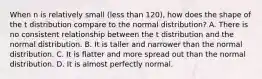 When n is relatively small (less than 120), how does the shape of the t distribution compare to the normal distribution? A. There is no consistent relationship between the t distribution and the normal distribution. B. It is taller and narrower than the normal distribution. C. It is flatter and more spread out than the normal distribution. D. It is almost perfectly normal.