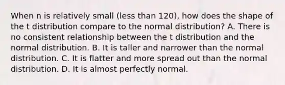 When n is relatively small (<a href='https://www.questionai.com/knowledge/k7BtlYpAMX-less-than' class='anchor-knowledge'>less than</a> 120), how does the shape of the t distribution compare to the normal distribution? A. There is no consistent relationship between the t distribution and the normal distribution. B. It is taller and narrower than the normal distribution. C. It is flatter and more spread out than the normal distribution. D. It is almost perfectly normal.