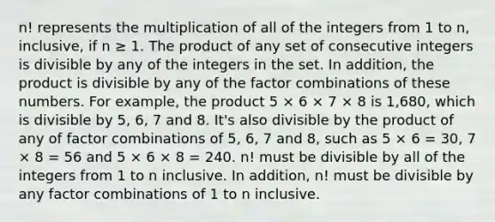 n! represents the multiplication of all of the integers from 1 to n, inclusive, if n ≥ 1. The product of any set of consecutive integers is divisible by any of the integers in the set. In addition, the product is divisible by any of the factor combinations of these numbers. For example, the product 5 × 6 × 7 × 8 is 1,680, which is divisible by 5, 6, 7 and 8. It's also divisible by the product of any of factor combinations of 5, 6, 7 and 8, such as 5 × 6 = 30, 7 × 8 = 56 and 5 × 6 × 8 = 240. n! must be divisible by all of the integers from 1 to n inclusive. In addition, n! must be divisible by any factor combinations of 1 to n inclusive.