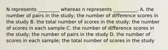 N represents _________ whereas n represents __________. A. the number of pairs in the study; the number of difference scores in the study B. the total number of scores in the study; the number of scores in each sample C. the number of difference scores in the study; the number of pairs in the study D. the number of scores in each sample; the total number of scores in the study