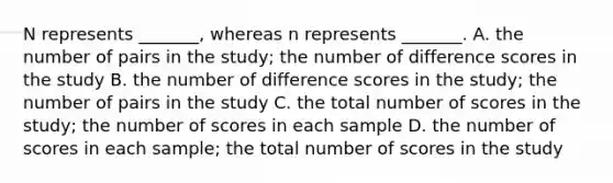 N represents _______, whereas n represents _______. A. the number of pairs in the study; the number of difference scores in the study B. the number of difference scores in the study; the number of pairs in the study C. the total number of scores in the study; the number of scores in each sample D. the number of scores in each sample; the total number of scores in the study