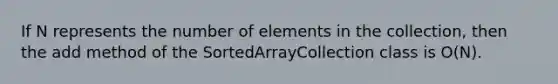 If N represents the number of elements in the collection, then the add method of the SortedArrayCollection class is O(N).