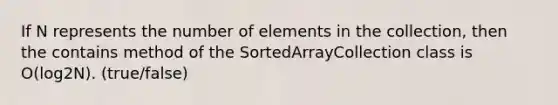 If N represents the number of elements in the collection, then the contains method of the SortedArrayCollection class is O(log2N). (true/false)