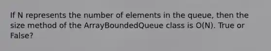 If N represents the number of elements in the queue, then the size method of the ArrayBoundedQueue class is O(N). True or False?