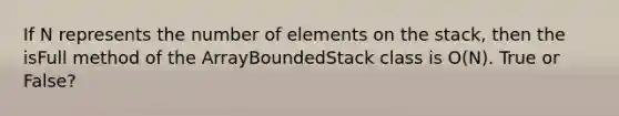 If N represents the number of elements on the stack, then the isFull method of the ArrayBoundedStack class is O(N). True or False?