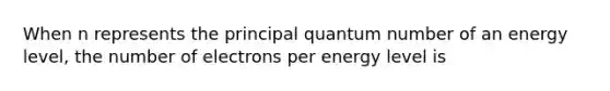 When n represents the principal quantum number of an energy level, the number of electrons per energy level is