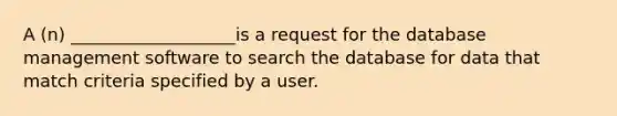 A (n) ___________________is a request for the database management software to search the database for data that match criteria specified by a user.