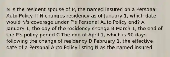 N is the resident spouse of P, the named insured on a Personal Auto Policy. If N changes residency as of January 1, which date would N's coverage under P's Personal Auto Policy end? A January 1, the day of the residency change B March 1, the end of the P's policy period C The end of April 1, which is 90 days following the change of residency D February 1, the effective date of a Personal Auto Policy listing N as the named insured