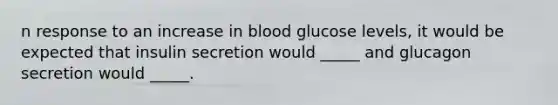 n response to an increase in blood glucose levels, it would be expected that insulin secretion would _____ and glucagon secretion would _____.