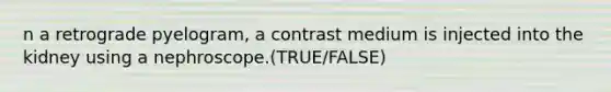 n a retrograde pyelogram, a contrast medium is injected into the kidney using a nephroscope.(TRUE/FALSE)