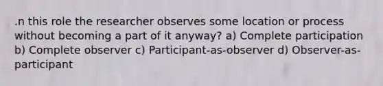 .n this role the researcher observes some location or process without becoming a part of it anyway? a) Complete participation b) Complete observer c) Participant-as-observer d) Observer-as-participant