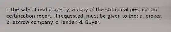 n the sale of real property, a copy of the structural pest control certification report, if requested, must be given to the: a. broker. b. escrow company. c. lender. d. Buyer.