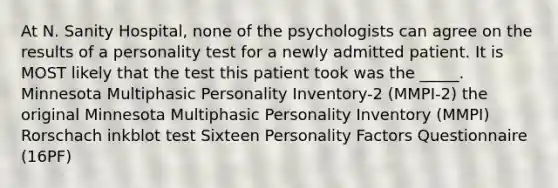 At N. Sanity Hospital, none of the psychologists can agree on the results of a personality test for a newly admitted patient. It is MOST likely that the test this patient took was the _____. Minnesota Multiphasic Personality Inventory-2 (MMPI-2) the original Minnesota Multiphasic Personality Inventory (MMPI) Rorschach inkblot test Sixteen Personality Factors Questionnaire (16PF)